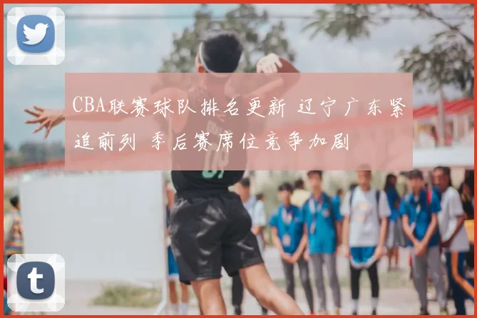 CBA联赛球队排名更新 辽宁广东紧追前列 季后赛席位竞争加剧