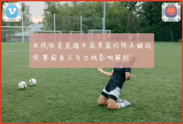 央视体育直播中国男篮对阵关键战役 赛前看点与出线影响解析