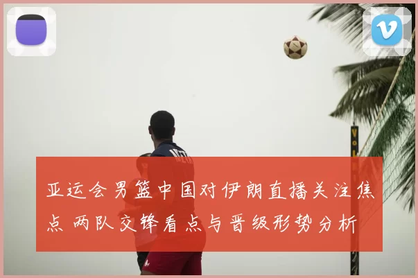 亚运会男篮中国对伊朗直播关注焦点 两队交锋看点与晋级形势分析