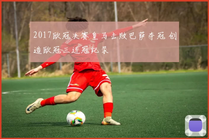 2017欧冠决赛皇马击败巴萨夺冠 创造欧冠三连冠纪录