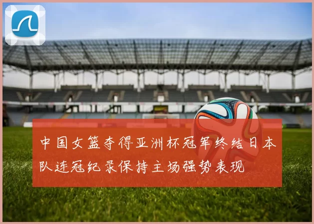 中国女篮夺得亚洲杯冠军终结日本队连冠纪录保持主场强势表现