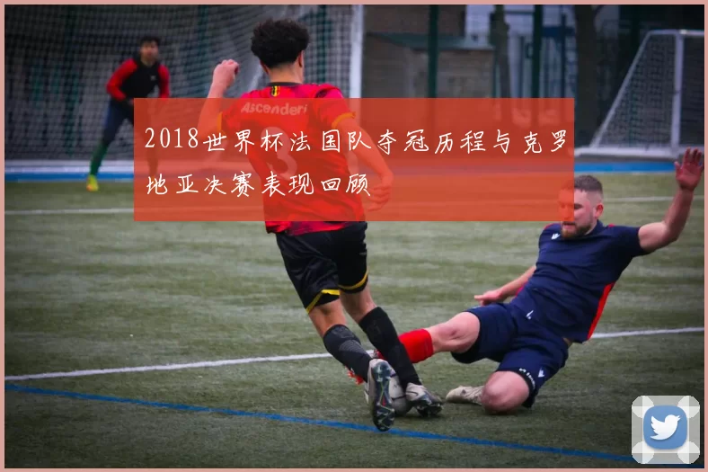 2018世界杯法国队夺冠历程与克罗地亚决赛表现回顾