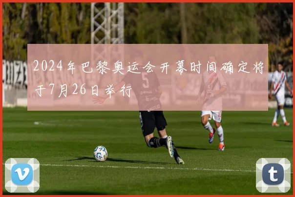 2024年巴黎奥运会开幕时间确定将于7月26日举行