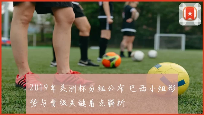 2019年美洲杯分组公布 巴西小组形势与晋级关键看点解析