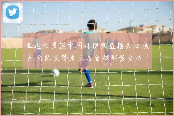 亚运会男篮中国对伊朗直播关注焦点 两队交锋看点与晋级形势分析
