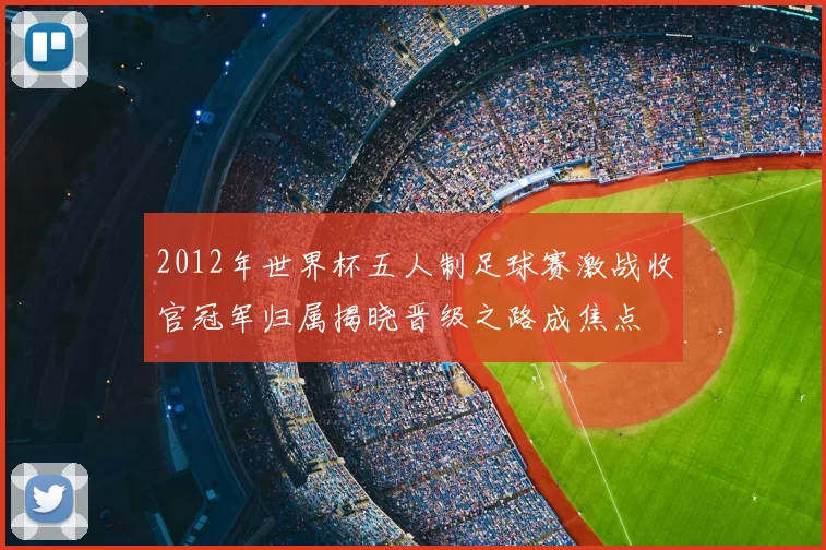2012年世界杯五人制足球赛激战收官冠军归属揭晓晋级之路成焦点