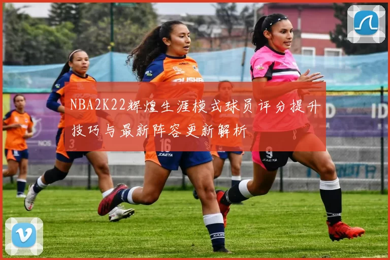 NBA2K22辉煌生涯模式球员评分提升技巧与最新阵容更新解析