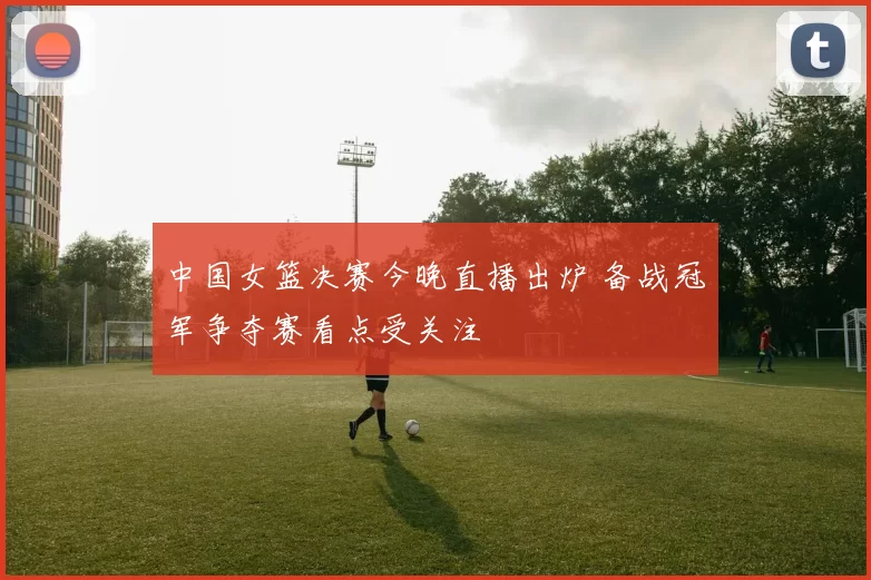 中国女篮决赛今晚直播出炉 备战冠军争夺赛看点受关注