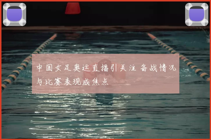 中国女足奥运直播引关注 备战情况与比赛表现成焦点