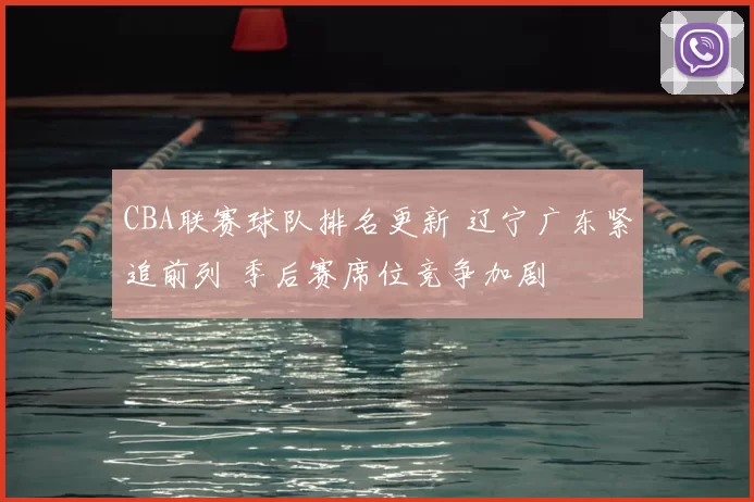 CBA联赛球队排名更新 辽宁广东紧追前列 季后赛席位竞争加剧