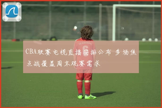 CBA联赛电视直播安排公布 多场焦点战覆盖周末观赛需求