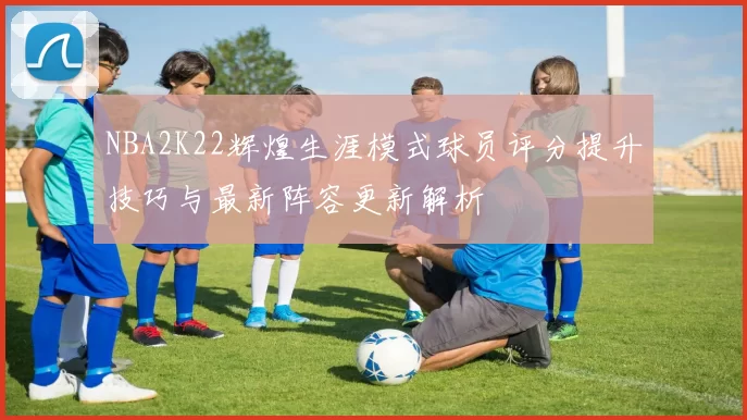 NBA2K22辉煌生涯模式球员评分提升技巧与最新阵容更新解析