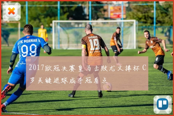 2017欧冠决赛皇马击败尤文捧杯 C罗关键进球成夺冠看点