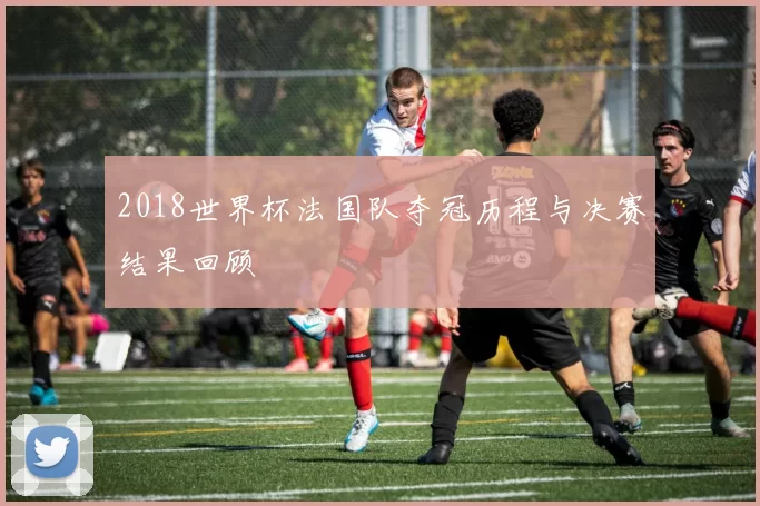 2018世界杯法国队夺冠历程与决赛结果回顾