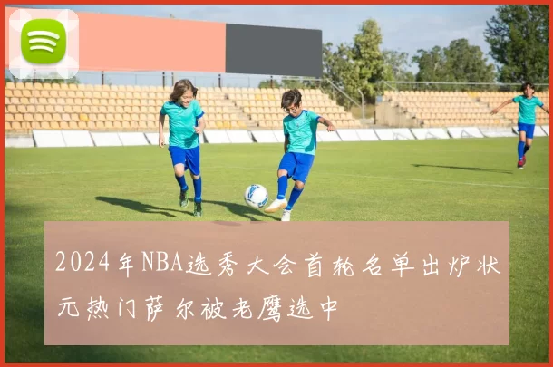 2024年NBA选秀大会首轮名单出炉状元热门萨尔被老鹰选中