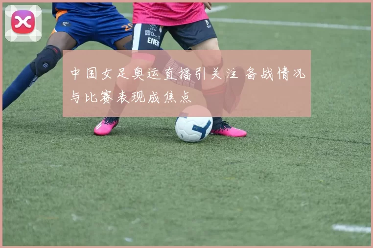 中国女足奥运直播引关注 备战情况与比赛表现成焦点