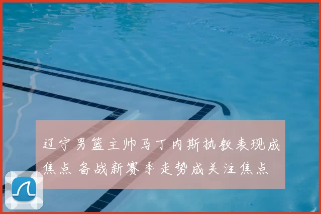 辽宁男篮主帅马丁内斯执教表现成焦点 备战新赛季走势成关注焦点