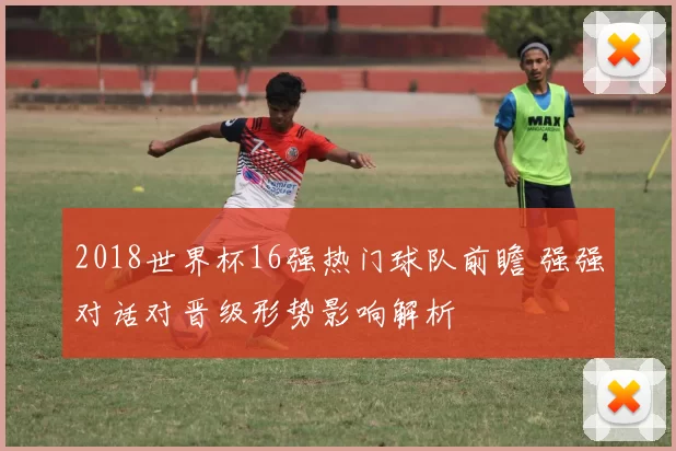 2018世界杯16强热门球队前瞻 强强对话对晋级形势影响解析
