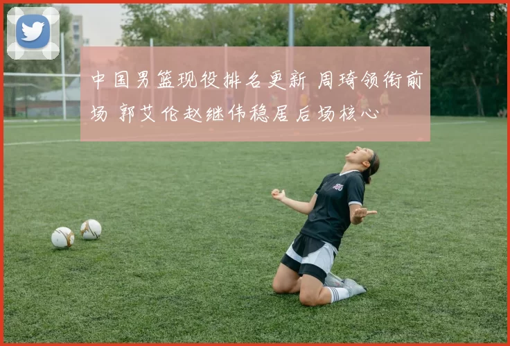 中国男篮现役排名更新 周琦领衔前场 郭艾伦赵继伟稳居后场核心