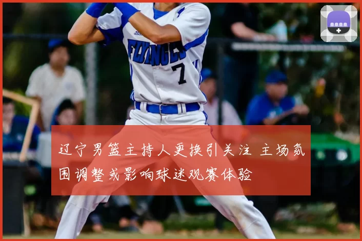 辽宁男篮主持人更换引关注 主场氛围调整或影响球迷观赛体验