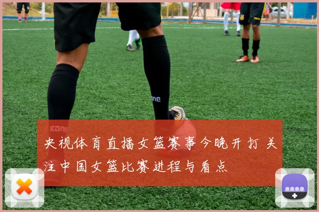 央视体育直播女篮赛事今晚开打 关注中国女篮比赛进程与看点