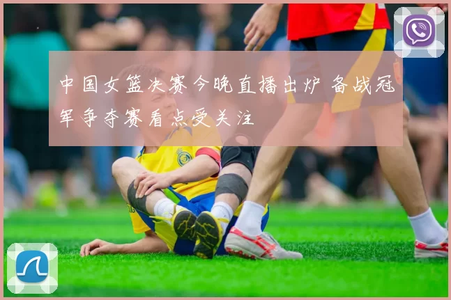 中国女篮决赛今晚直播出炉 备战冠军争夺赛看点受关注