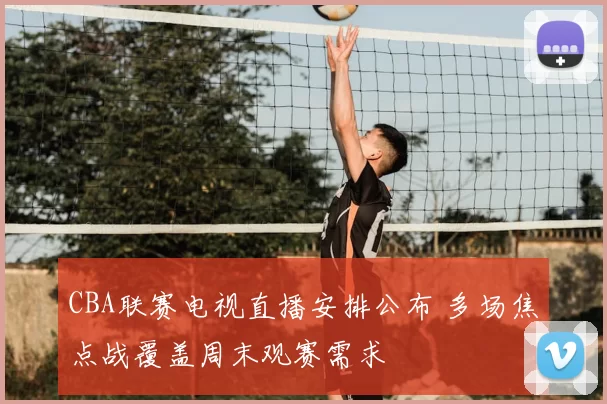 CBA联赛电视直播安排公布 多场焦点战覆盖周末观赛需求