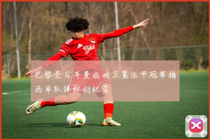 巴黎圣日耳曼成功卫冕法甲冠军梅西率队捧杯创纪录