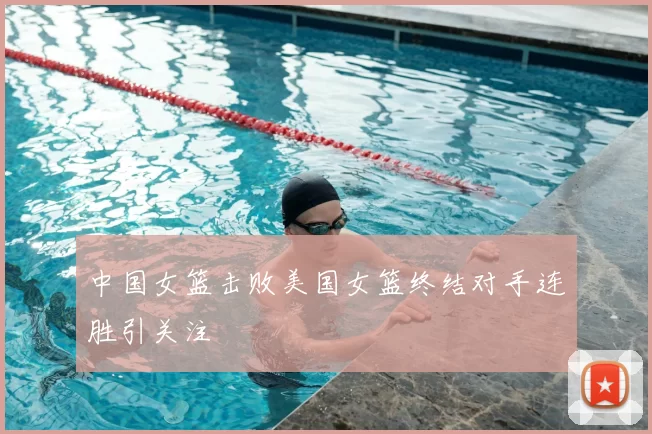 中国女篮击败美国女篮终结对手连胜引关注