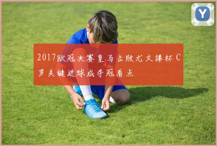 2017欧冠决赛皇马击败尤文捧杯 C罗关键进球成夺冠看点