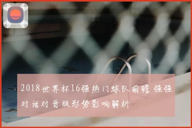 2018世界杯16强热门球队前瞻 强强对话对晋级形势影响解析