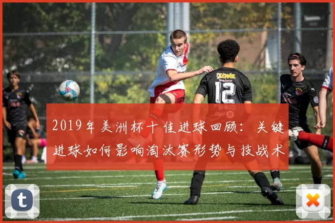 2019年美洲杯十佳进球回顾：关键进球如何影响淘汰赛形势与技战术