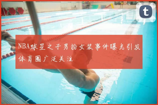 NBA球星之子男扮女装事件曝光引发体育圈广泛关注