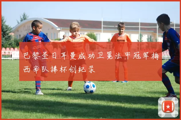 巴黎圣日耳曼成功卫冕法甲冠军梅西率队捧杯创纪录