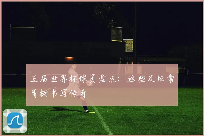 五届世界杯球员盘点:这些足坛常青树书写传奇