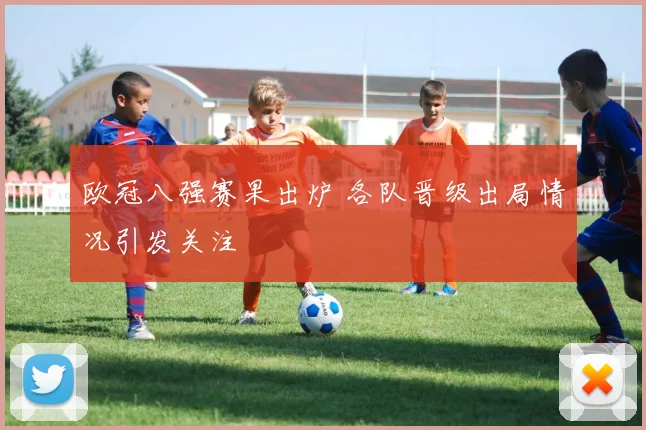 欧冠八强赛果出炉 各队晋级出局情况引发关注