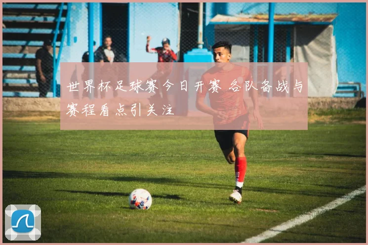 世界杯足球赛今日开赛 各队备战与赛程看点引关注