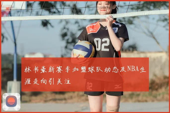 林书豪新赛季加盟球队动态及NBA生涯走向引关注