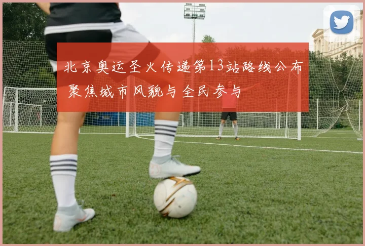 北京奥运圣火传递第13站路线公布 聚焦城市风貌与全民参与